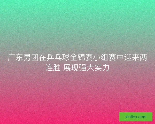 广东男团在乒乓球全锦赛小组赛中迎来两连胜 展现强大实力