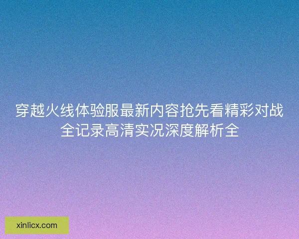 穿越火线体验服最新内容抢先看精彩对战全记录高清实况深度解析全